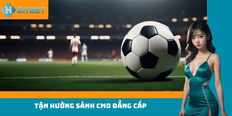 Tận hưởng sảnh CMD đẳng cấp